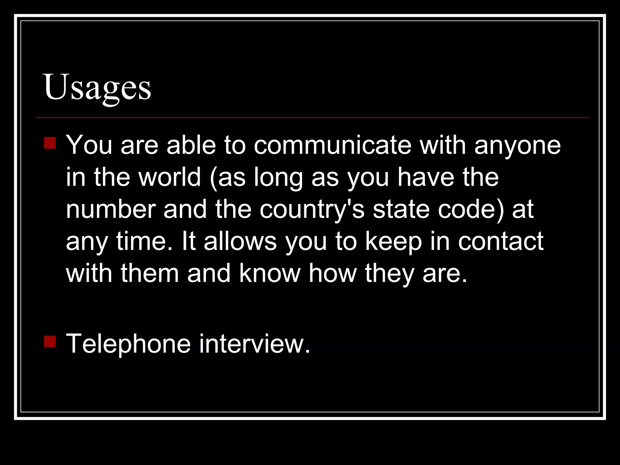 Usages  You are able to communicate with anyone in the world (as long as you have the number and the country's state code) at any time. It allows you to keep in contact with them and know how they are.  Telephone interview. 