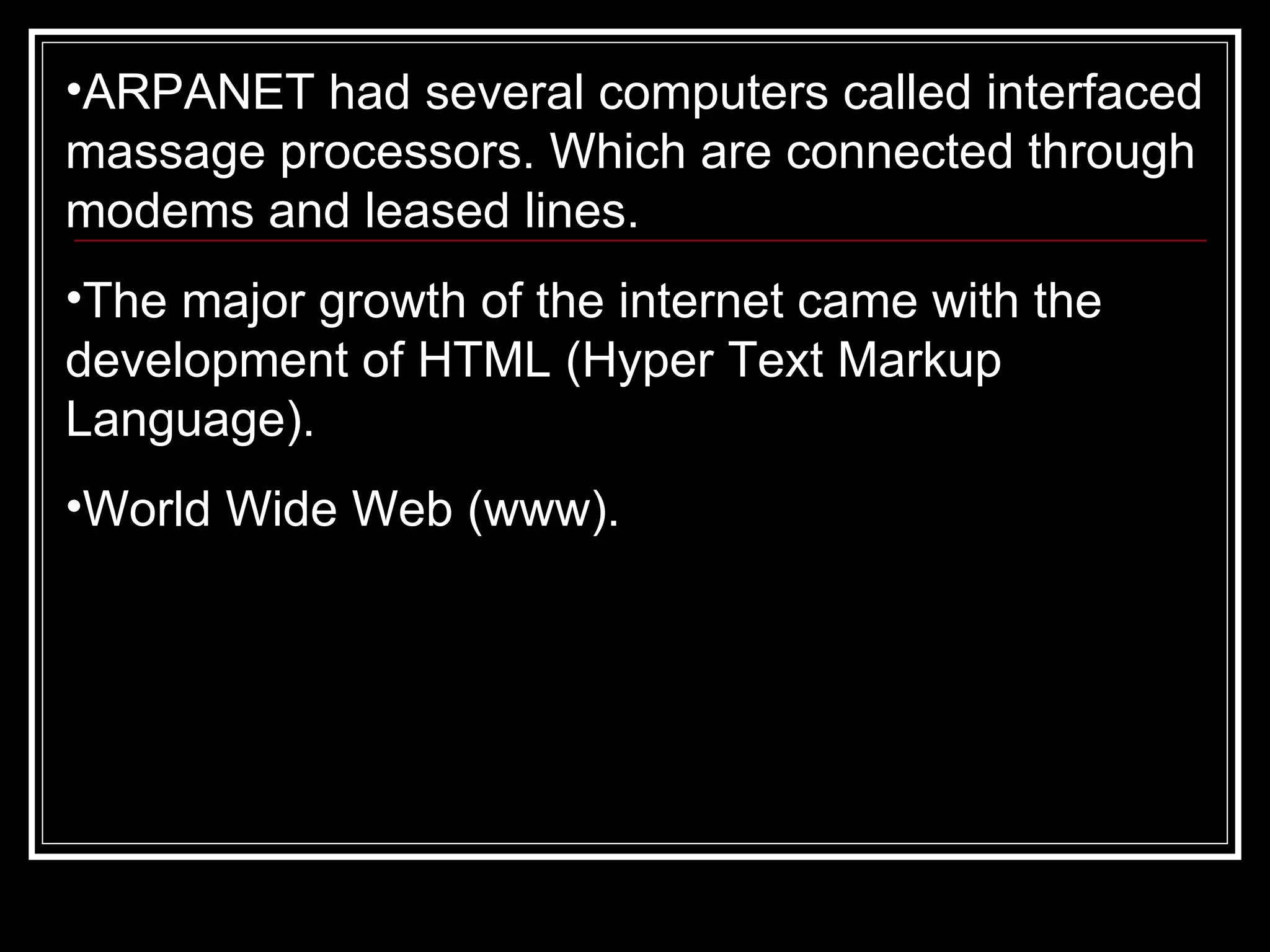 ARPANET had several computers called interfaced massage processors. Which are connected through modems and leased lines.  The major growth of the internet came with the development of HTML (Hyper Text Markup Language). World Wide Web (www). 