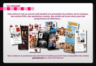 Le concept


Tele-vision.fr est un nouvel outil destiné à la promotion du cinéma, de la musique,
   des sorties DVD, des spectacles vivants, des sorties de livres mais aussi des
                            programmes de télévision…




Nous réalisons et produisons des interviews d’artistes qui sont mises à disposition des médias
                            gratuitement sur notre site internet.
 