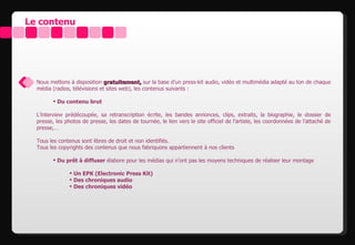 Le contenu




  Nous mettons à disposition gratuitement, sur la base d’un press-kit audio, vidéo et multimédia adapté au ton de chaque
  média (radios, télévisions et sites web), les contenus suivants :

          Du contenu brut

  L’interview prédécoupée, sa retranscription écrite, les bandes annonces, clips, extraits, la biographie, le dossier de
  presse, les photos de presse, les dates de tournée, le lien vers le site officiel de l’artiste, les coordonnées de l’attaché de
  presse,…

  Tous les contenus sont libres de droit et non identifiés.
  Tous les copyrights des contenus que nous fabriquons appartiennent à nos clients

          Du prêt à diffuser élabore pour les médias qui n’ont pas les moyens techniques de réaliser leur montage

                 Un EPK (Electronic Press Kit)
                 Des chroniques audio
                 Des chroniques vidéo
 