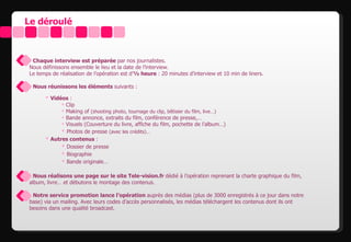 Le déroulé



• Chaque interview est préparée par nos journalistes.
Nous définissons ensemble le lieu et la date de l’interview.
Le temps de réalisation de l’opération est d’½ heure : 20 minutes d’interview et 10 min de liners.

• Nous réunissons les éléments suivants :

       Vidéos :
             Clip
             Making of (shooting photo, tournage du clip, bêtisier du film, live…)
             Bande annonce, extraits du film, conférence de presse,…
             Visuels (Couverture du livre, affiche du film, pochette de l’album…)
             Photos de presse (avec les crédits)…
       Autres contenus :
             Dossier de presse
             Biographie
             Bande originale…

• Nous réalisons une page sur le site Tele-vision.fr dédié à l’opération reprenant la charte graphique du film,
album, livre… et débutons le montage des contenus.

• Notre service promotion lance l’opération auprès des médias (plus de 3000 enregistrés à ce jour dans notre
base) via un mailing. Avec leurs codes d’accès personnalisés, les médias téléchargent les contenus dont ils ont
besoins dans une qualité broadcast.
 