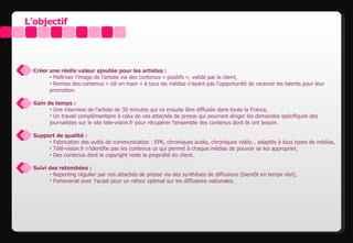 L’objectif




 Créer une réelle valeur ajoutée pour les artistes :
       • Maîtriser l’image de l’artiste via des contenus « positifs », validé par le client,
       • Remise des contenus « clé en main » à tous les médias n’ayant pas l’opportunité de recevoir les talents pour leur
       promotion.

 Gain de temps :
       • Une interview de l’artiste de 30 minutes qui va ensuite être diffusée dans toute la France,
       • Un travail complémentaire à celui de vos attachés de presse qui pourront diriger les demandes spécifiques des
       journalistes sur le site tele-vision.fr pour récupérer l’ensemble des contenus dont ils ont besoin.

 Support de qualité :
      • Fabrication des outils de communication : EPK, chroniques audio, chroniques vidéo… adaptés à tous types de médias,
      • Télé-vision.fr n’identifie pas les contenus ce qui permet à chaque médias de pouvoir se les approprier,
      • Des contenus dont le copyright reste la propriété du client.

 Suivi des retombées :
       • Reporting régulier par nos attachés de presse via des synthèses de diffusions (bientôt en temps réel),
       • Partenariat avec Yacast pour un retour optimal sur les diffusions nationales.
 