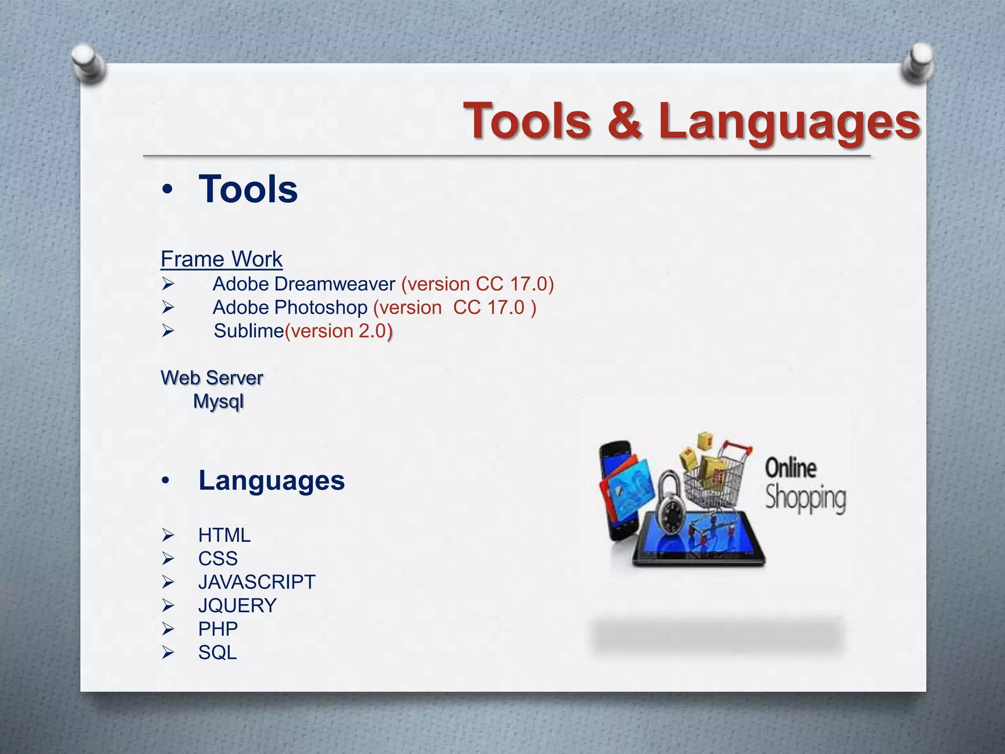 Tools & Languages
• Tools
Frame Work
 Adobe Dreamweaver (version CC 17.0)
 Adobe Photoshop (version CC 17.0 )
 Sublime(version 2.0)
Web Server
Mysql
• Languages
 HTML
 CSS
 JAVASCRIPT
 JQUERY
 PHP
 SQL
 