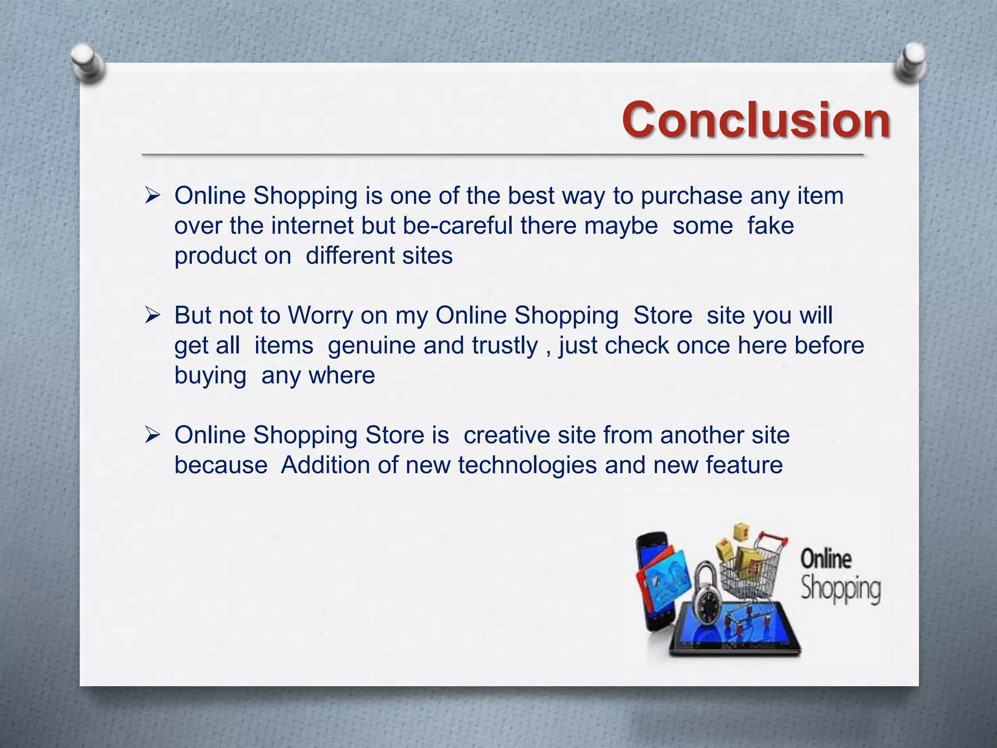 Conclusion
 Online Shopping is one of the best way to purchase any item
over the internet but be-careful there maybe some fake
product on different sites
 But not to Worry on my Online Shopping Store site you will
get all items genuine and trustly , just check once here before
buying any where
 Online Shopping Store is creative site from another site
because Addition of new technologies and new feature
 