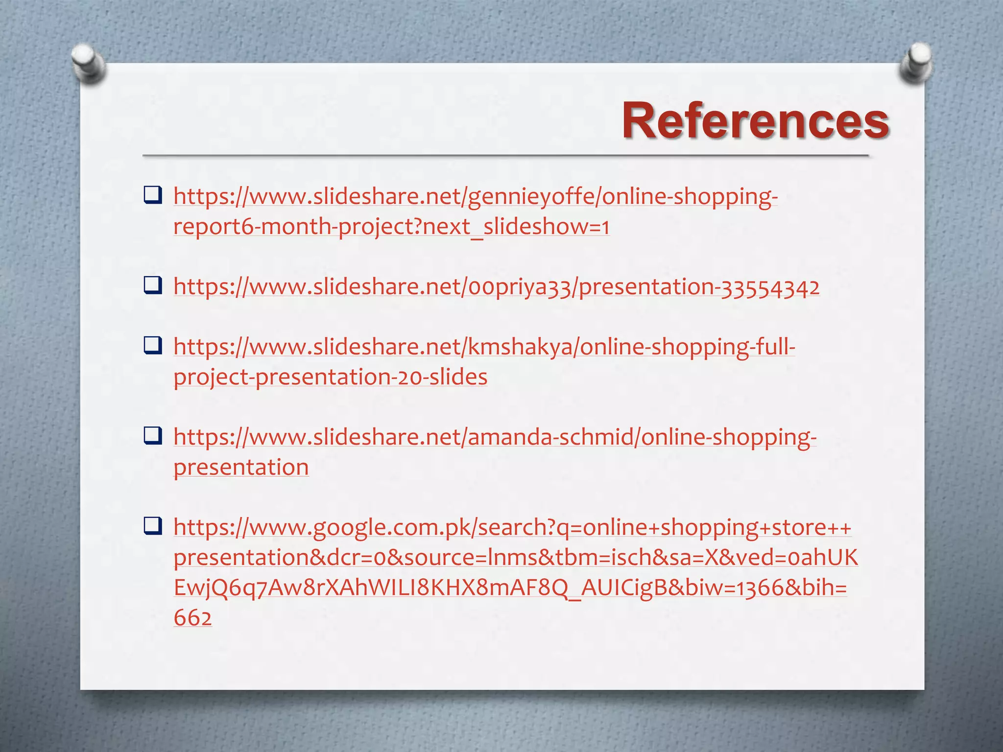 References
 https://www.slideshare.net/gennieyoffe/online-shopping-
report6-month-project?next_slideshow=1
 https://www.slideshare.net/00priya33/presentation-33554342
 https://www.slideshare.net/kmshakya/online-shopping-full-
project-presentation-20-slides
 https://www.slideshare.net/amanda-schmid/online-shopping-
presentation
 https://www.google.com.pk/search?q=online+shopping+store++
presentation&dcr=0&source=lnms&tbm=isch&sa=X&ved=0ahUK
EwjQ6q7Aw8rXAhWILI8KHX8mAF8Q_AUICigB&biw=1366&bih=
662
 