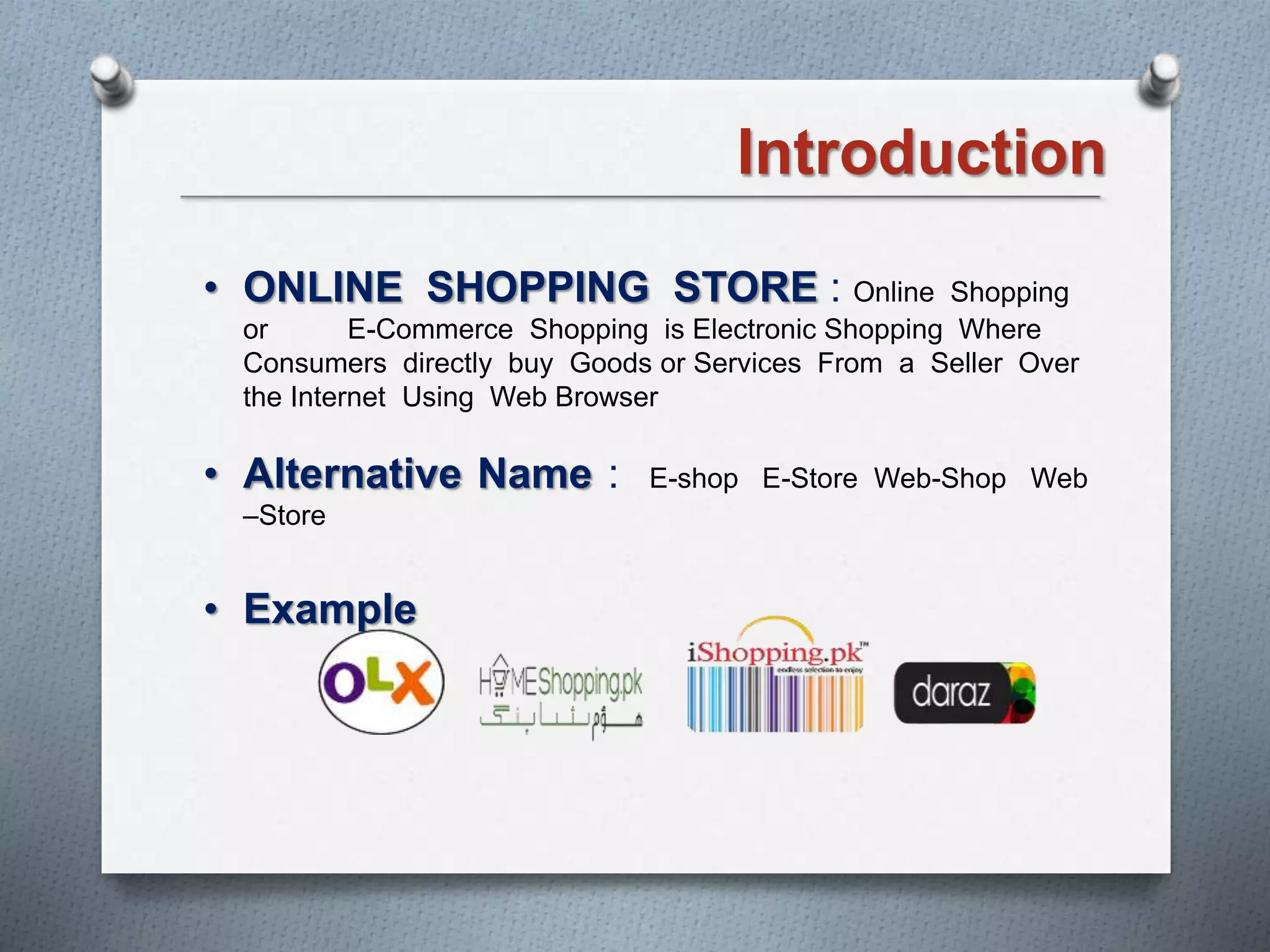 Introduction
• ONLINE SHOPPING STORE : Online Shopping
or E-Commerce Shopping is Electronic Shopping Where
Consumers directly buy Goods or Services From a Seller Over
the Internet Using Web Browser
• Alternative Name : E-shop E-Store Web-Shop Web
–Store
• Example
 