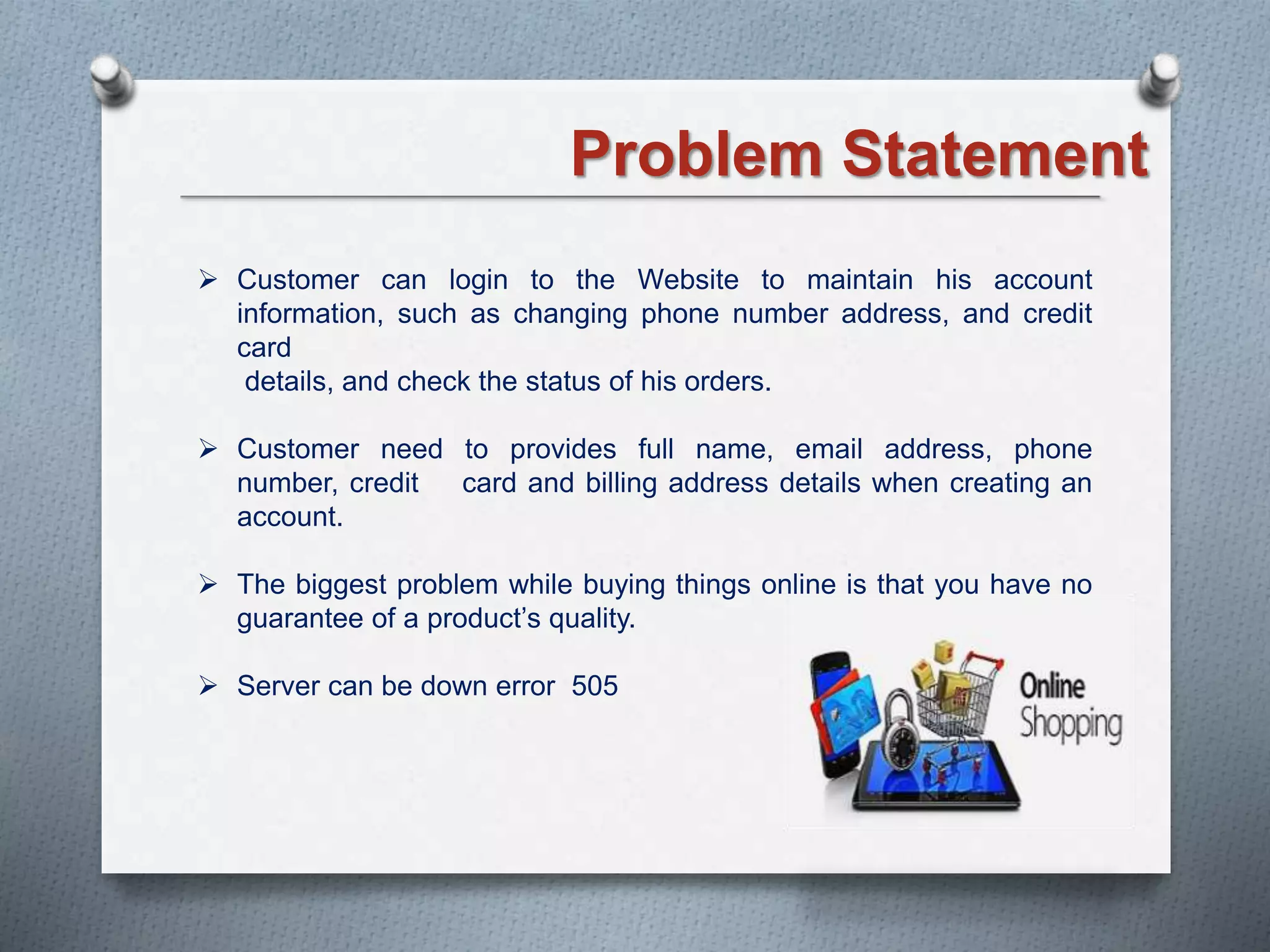 Problem Statement
 Customer can login to the Website to maintain his account
information, such as changing phone number address, and credit
card
details, and check the status of his orders.
 Customer need to provides full name, email address, phone
number, credit card and billing address details when creating an
account.
 The biggest problem while buying things online is that you have no
guarantee of a product’s quality.
 Server can be down error 505
 