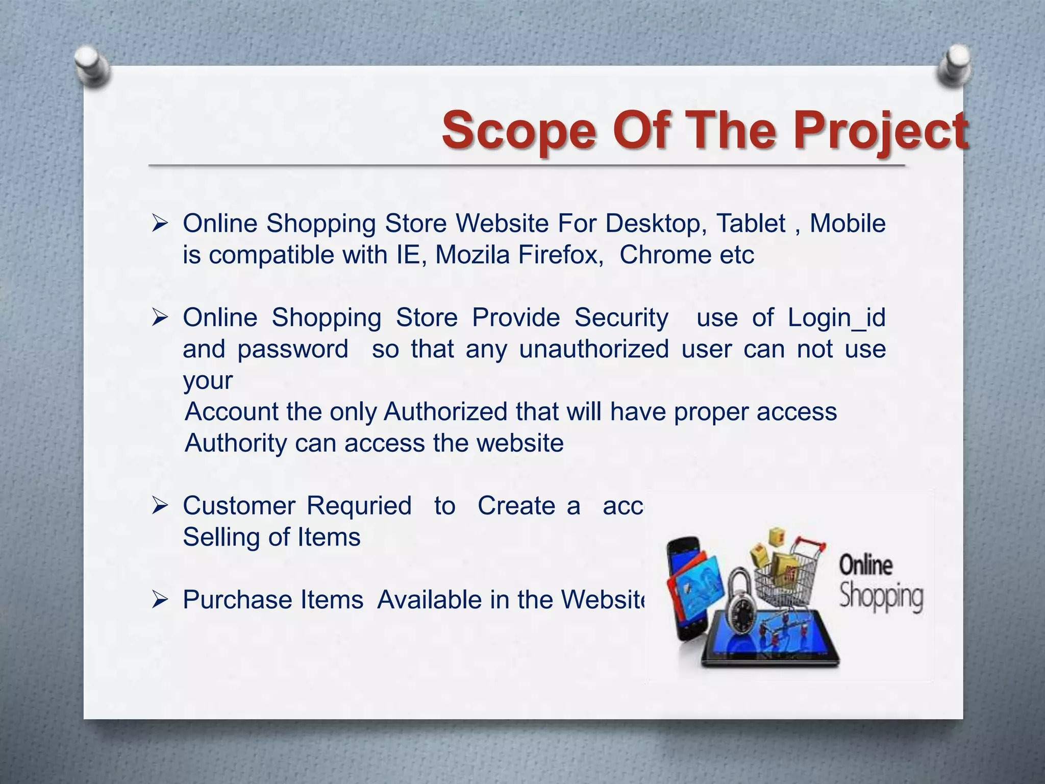 Scope Of The Project
 Online Shopping Store Website For Desktop, Tablet , Mobile
is compatible with IE, Mozila Firefox, Chrome etc
 Online Shopping Store Provide Security use of Login_id
and password so that any unauthorized user can not use
your
Account the only Authorized that will have proper access
Authority can access the website
 Customer Requried to Create a account For buying and
Selling of Items
 Purchase Items Available in the Website
 