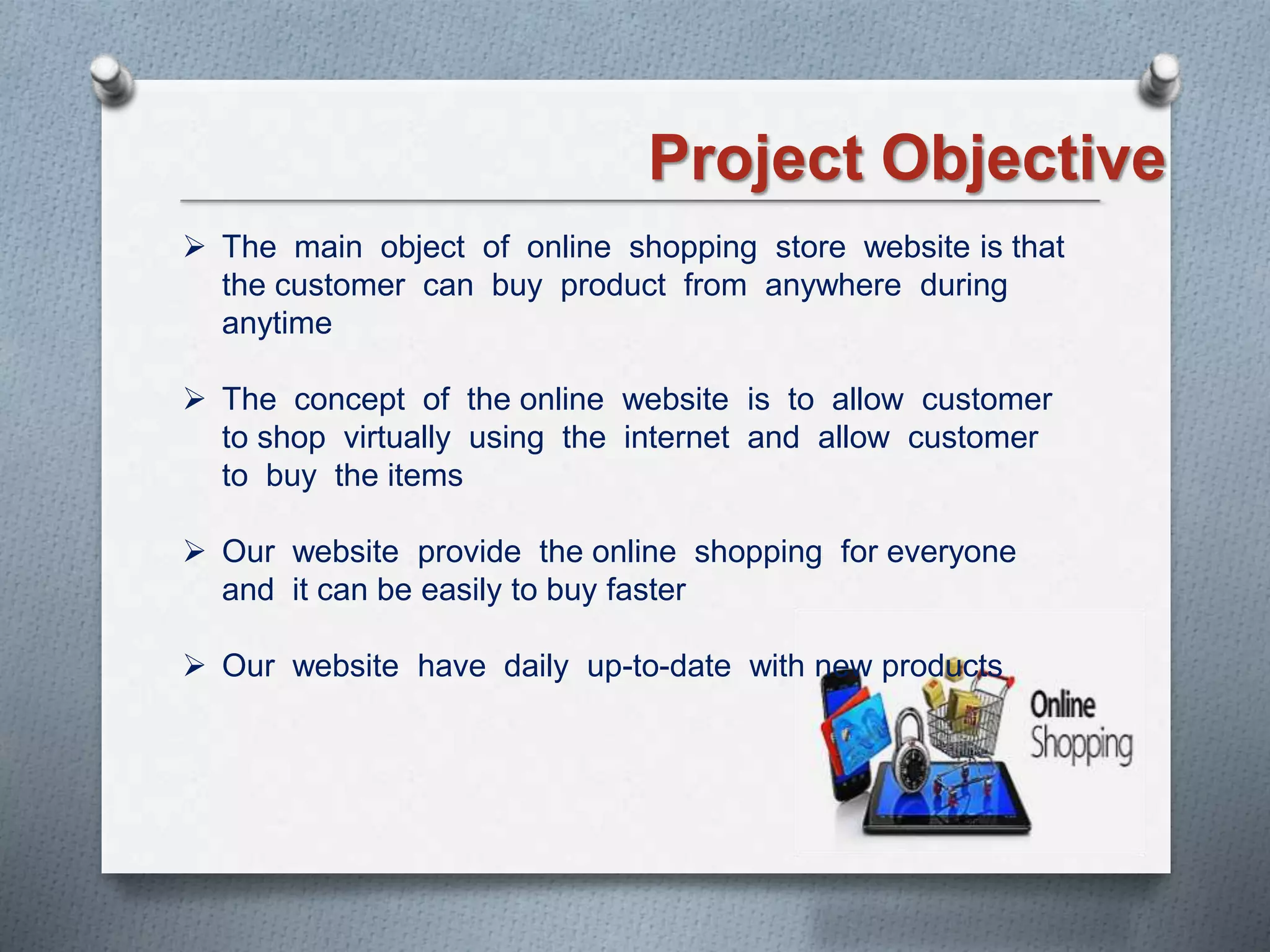 Project Objective
 The main object of online shopping store website is that
the customer can buy product from anywhere during
anytime
 The concept of the online website is to allow customer
to shop virtually using the internet and allow customer
to buy the items
 Our website provide the online shopping for everyone
and it can be easily to buy faster
 Our website have daily up-to-date with new products
 