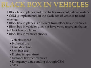  Black box in planes and in vehicles are event data recorders.
 GSM is implemented in the black box of vehicles to send
message.
 Black box in planes is different from black box in vehicles.
 Black box in vehicles does not have voice recorders that as
in black box of planes.
 Black box in vehicles checks
  • Vehicles speed
  • Brake failure
  • Lane detection
  • Seat belt use
  • Engine temperature
  • Distance between vehicles
  • Emergency data sending through GSM
  • GPS
 