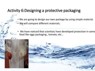 Activity 6:Designing a protective packaging
• We are going to design our own package by using simple material.
• We will compare different materials.
• We have noticed that scientists have developed protection in some
food like eggs packaging , tomato, etc…
 