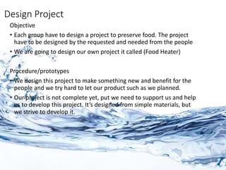 Design Project
Objective
• Each group have to design a project to preserve food. The project
have to be designed by the requested and needed from the people
• We are going to design our own project it called (Food Heater)
Procedure/prototypes
• We design this project to make something new and benefit for the
people and we try hard to let our product such as we planned.
• Our project is not complete yet, put we need to support us and help
us to develop this project. It’s designed from simple materials, but
we strive to develop it.
 