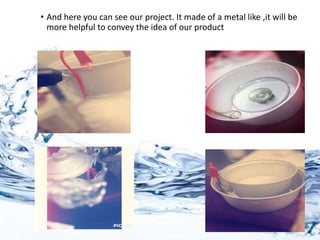 • And here you can see our project. It made of a metal like ,it will be
more helpful to convey the idea of our product
 