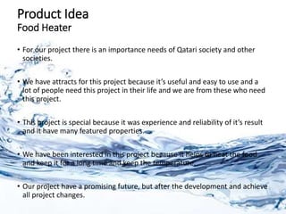 Product Idea
Food Heater
• For our project there is an importance needs of Qatari society and other
societies.
• We have attracts for this project because it’s useful and easy to use and a
lot of people need this project in their life and we are from these who need
this project.
• This project is special because it was experience and reliability of it’s result
and it have many featured properties.
• We have been interested in this project because it helps to heat the food
and keep it for a long time and keep the temperature.
• Our project have a promising future, but after the development and achieve
all project changes.
 