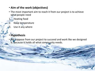 • Aim of the work (objectives)
• The most important aim to reach it from our project is to achieve
what people need
1. Heating food
2. Keep temperature
3. Use it any where
• Hypothesis
• We suppose from our project to succeed and work like we designed
it. Because it holds all what community needs.
 
