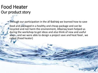 Food Heater
Our product story
• Through our participation in the al-bairaq we learned how to save
food and packaged in a healthy and cheap package and can be
recycled and not harm the environment, Albairaq team helped us
during the workshop to get ideas and also think of new and useful
ways , and we were able to design a project save and heat food , we
called (Food heater)
 