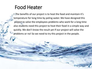 Food Heater
• The benefits of our project is to heat the food and maintain it’s
temperature for long time by poling water. We have designed this
project to solve the employees problems who work for a long time
also students need this project to heat their food in a simple way and
quickly. We don’t know the result yet If our project will solve the
problems or no! So we need to try this project in the people.
 