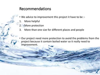 Recommendations
• We advice to improvement this project it have to be :-
1. More helpful
2. More protection
3. More than one size for different places and people
• Our project need more protection to avoid the problems from the
project because it contain boiled water so it really need to
improvement.
 