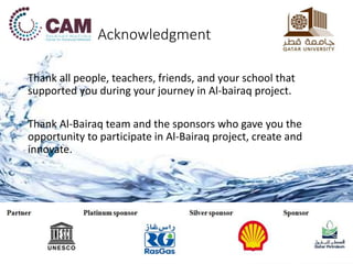 Acknowledgment
Thank all people, teachers, friends, and your school that
supported you during your journey in Al-bairaq project.
Thank Al-Bairaq team and the sponsors who gave you the
opportunity to participate in Al-Bairaq project, create and
innovate.
 