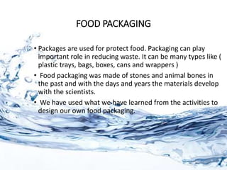 FOOD PACKAGING
• Packages are used for protect food. Packaging can play
important role in reducing waste. It can be many types like (
plastic trays, bags, boxes, cans and wrappers )
• Food packaging was made of stones and animal bones in
the past and with the days and years the materials develop
with the scientists.
• We have used what we have learned from the activities to
design our own food packaging.
 