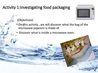 Activity 1:Investigating food packaging
(Objectives)
• On this activity , we will discover what the bag of the
microwave popcorn is made of.
• Discover what is inside a microwave oven.
 