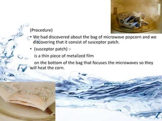 (Procedure)
• We had discovered about the bag of microwave popcorn and we
discovering that it consist of susceptor patch.
• (susceptor patch) :-
is a thin piece of metalized film
on the bottom of the bag that focuses the microwaves so they
will heat the corn.
 
