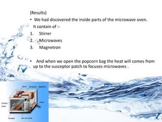 (Results)
• We had discovered the inside parts of the microwave oven.
It contain of :-
1. Stirrer
2. Microwaves
3. Magnetron
• And when we open the popcorn bag the heat will comes from
up to the susceptor patch to focuses microwaves .
 
