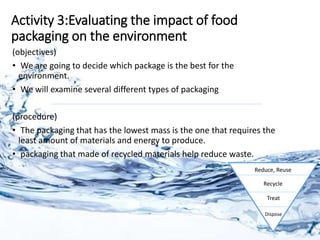 Activity 3:Evaluating the impact of food
packaging on the environment
(objectives)
• We are going to decide which package is the best for the
environment.
• We will examine several different types of packaging
(procedure)
• The packaging that has the lowest mass is the one that requires the
least amount of materials and energy to produce.
• packaging that made of recycled materials help reduce waste.
Reduce, Reuse
Recycle
Treat
Dispose
 