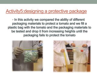 Activity5:designing a protective package
• In this activity we compared the ability of different
packaging materials to protect a tomato and we fill a
plastic bag with the tomato and the packaging materials to
be tested and drop it from increasing heights until the
packaging fails to protect the tomato
 