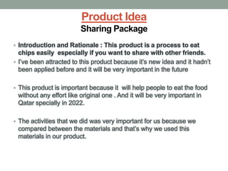 Product Idea
Sharing Package
• Introduction and Rationale : This product is a process to eat
chips easily especially if you want to share with other friends.
• I’ve been attracted to this product because it’s new idea and it hadn’t
been applied before and it will be very important in the future
• This product is important because it will help people to eat the food
without any effort like original one . And it will be very important in
Qatar specially in 2022.
• The activities that we did was very important for us because we
compared between the materials and that’s why we used this
materials in our product.
 