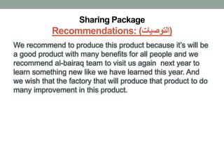 Sharing Package
Recommendations: (‫)التوصيات‬
We recommend to produce this product because it’s will be
a good product with many benefits for all people and we
recommend al-bairaq team to visit us again next year to
learn something new like we have learned this year. And
we wish that the factory that will produce that product to do
many improvement in this product.
 