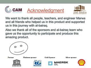 Acknowledgment
We want to thank all people, teachers, and engineer Marwa
and all friends who helped us in this product and supported
us in this journey with al-bairaq.
Also we thank all of the sponsors and al-bairaq team who
gave us the opportunity to participate and produce this
amazing product.
 