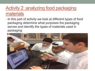 Activity 2 :analyzing food packaging
materials
• In this part of activity we look at different types of food
packaging determine what purposes the packaging
serves and identify the types of materials used in
packaging
 