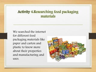 Activity 4:Researching food packaging
materials
We searched the internet
for different food
packaging materials like
paper and carton and
plastic to know more
about their properties
and manufacturing and
uses.
 