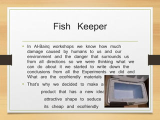 Fish Keeper
• In Al-Bairq workshops we know how much
damage caused by humans to us and our
environment and the danger that surrounds us
from all directions so we were thinking what we
can do about it we started to write down the
conclusions from all the Experiments we did and
What are the ecofriendly materials we should Use
• That’s why we decided to make a beautiful
product that has a new ideas and an
attractive shape to seduce people as
its cheap and ecofriendly
 
