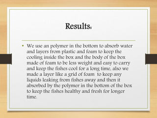 Results:
• We use an polymer in the bottom to absorb water
and layers from plastic and foam to keep the
cooling inside the box and the body of the box
made of foam to be less weight and easy to carry
and keep the fishes cool for a long time, also we
made a layer like a grid of foam to keep any
liquids leaking from fishes away and then it
absorbed by the polymer in the bottom of the box
to keep the fishes healthy and fresh for longer
time.
 
