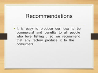 Recommendations
• It is easy to produce our idea to be
commercial and benefits to all people
who love fishing , so we recommend
that any factory produce it to the
consumers.
 