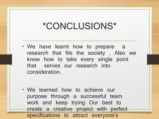 *CONCLUSIONS*
• We have learnt how to prepare a
research that fits the society . Also we
know how to take every single point
that serves our research into
consideration.
• We learned how to achieve our
purpose through a successful team
work and keep trying Our best to
create a creative project with perfect
specifications to attract everyone’s
 