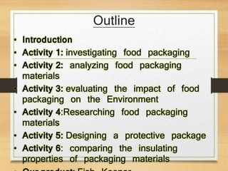Outline
• Introduction
• Activity 1: investigating food packaging
• Activity 2: analyzing food packaging
materials
• Activity 3: evaluating the impact of food
packaging on the Environment
• Activity 4:Researching food packaging
materials
• Activity 5: Designing a protective package
• Activity 6: comparing the insulating
properties of packaging materials
 