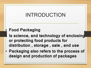 INTRODUCTION
• Food Packaging
• Is science, and technology of enclosing
or protecting food products for
distribution , storage , sale , and use
• Packaging also refers to the process of
design and production of packages
 