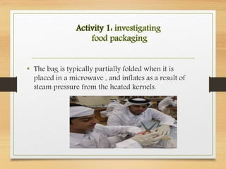 Activity 1: investigating
food packaging
• The bag is typically partially folded when it is
placed in a microwave , and inflates as a result of
steam pressure from the heated kernels.
 