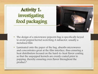 Activity 1:
investigating
food packaging
• The design of a microwave popcorn bag is specifically keyed
to avoid popped kernel scorching A subsector, usually a
metalized film
• Laminated onto the paper of the bag, absorbs microwaves
and concentrates great at the film interface, thus ensuring a
heat distribution focused on the hard-to-heat flavor coating
so that the unpopped kernels are evenly coated prior to
popping ,thereby ensuring even flavor throughout the
product.”
 