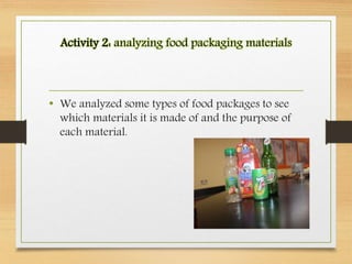Activity 2: analyzing food packaging materials
• We analyzed some types of food packages to see
which materials it is made of and the purpose of
each material.
 