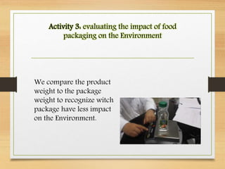 Activity 3: evaluating the impact of food
packaging on the Environment
We compare the product
weight to the package
weight to recognize witch
package have less impact
on the Environment.
 