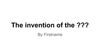 The invention of the ???
By Firstname
 