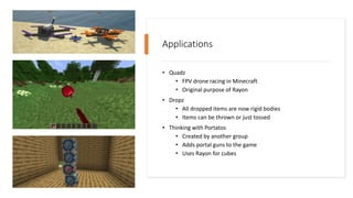Applications
• Quadz
• FPV drone racing in Minecraft
• Original purpose of Rayon
• Dropz
• All dropped items are now rigid bodies
• Items can be thrown or just tossed
• Thinking with Portatos
• Created by another group
• Adds portal guns to the game
• Uses Rayon for cubes
 