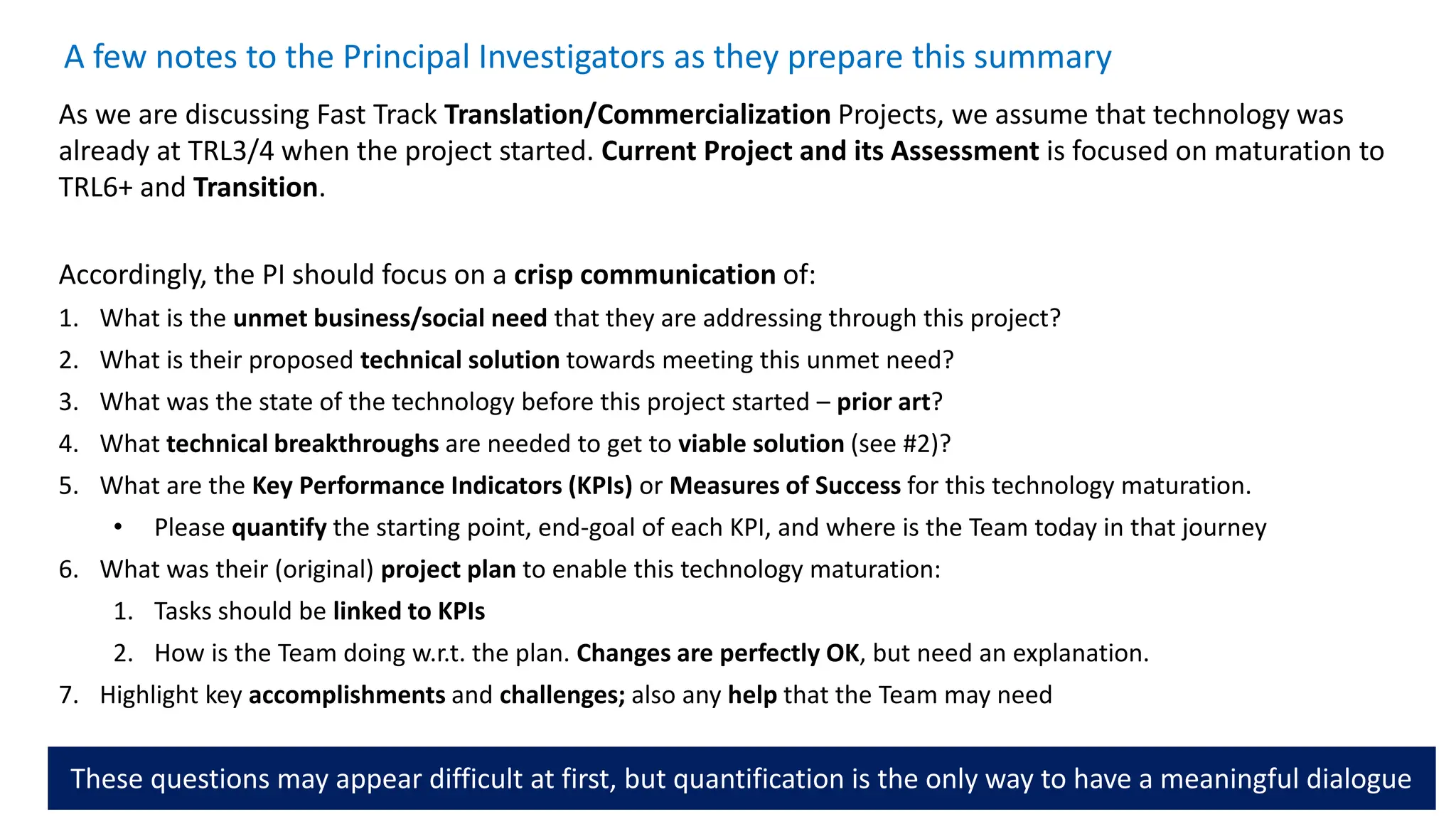 A few notes to the Principal Investigators as they prepare this summary
As we are discussing Fast Track Translation/Commercialization Projects, we assume that technology was
already at TRL3/4 when the project started. Current Project and its Assessment is focused on maturation to
TRL6+ and Transition.
Accordingly, the PI should focus on a crisp communication of:
1. What is the unmet business/social need that they are addressing through this project?
2. What is their proposed technical solution towards meeting this unmet need?
3. What was the state of the technology before this project started – prior art?
4. What technical breakthroughs are needed to get to viable solution (see #2)?
5. What are the Key Performance Indicators (KPIs) or Measures of Success for this technology maturation.
• Please quantify the starting point, end-goal of each KPI, and where is the Team today in that journey
6. What was their (original) project plan to enable this technology maturation:
1. Tasks should be linked to KPIs
2. How is the Team doing w.r.t. the plan. Changes are perfectly OK, but need an explanation.
7. Highlight key accomplishments and challenges; also any help that the Team may need
These questions may appear difficult at first, but quantification is the only way to have a meaningful dialogue
 