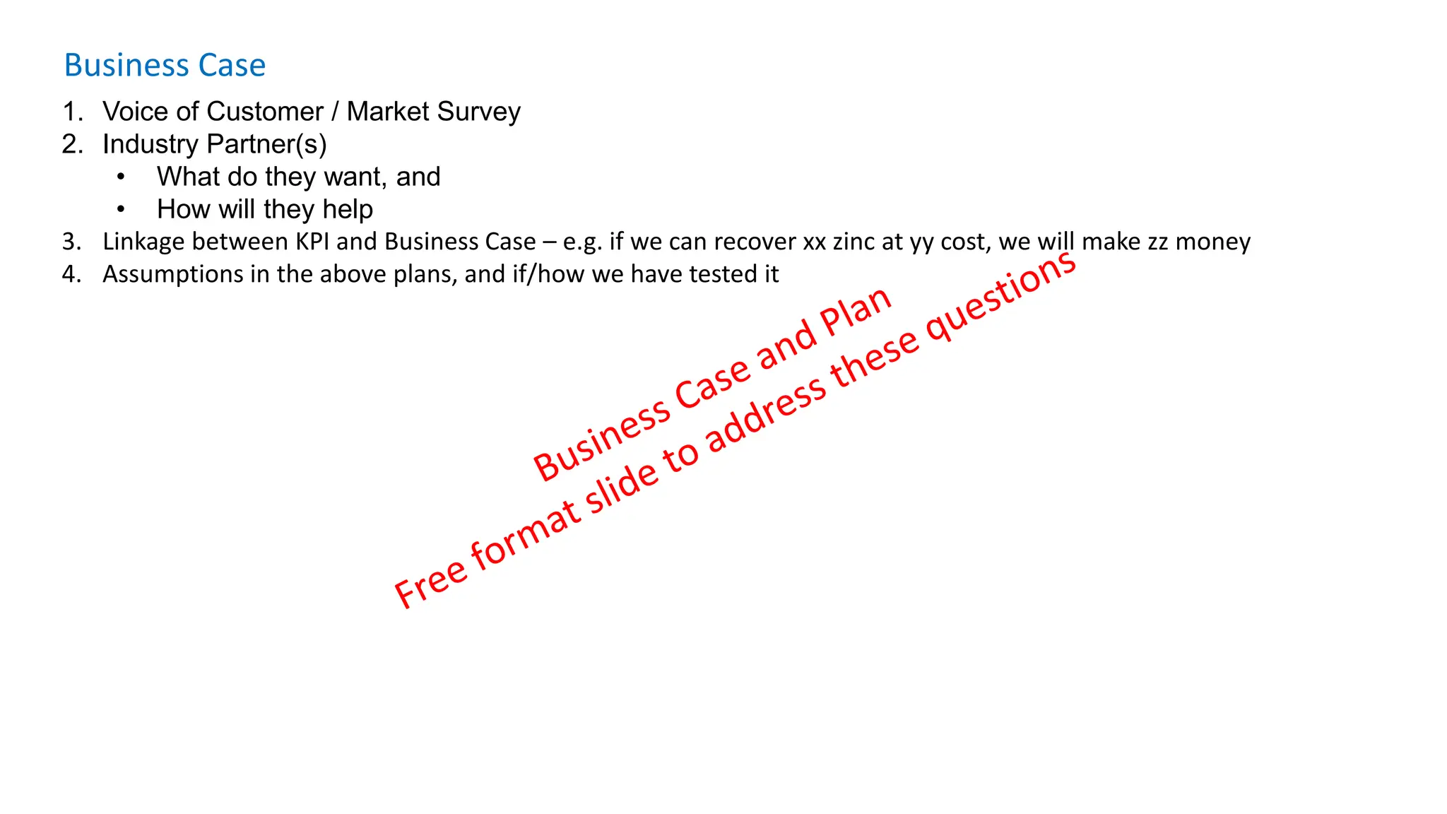 Business Case
1. Voice of Customer / Market Survey
2. Industry Partner(s)
• What do they want, and
• How will they help
3. Linkage between KPI and Business Case – e.g. if we can recover xx zinc at yy cost, we will make zz money
4. Assumptions in the above plans, and if/how we have tested it
 