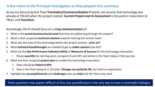 A few notes to the Principal Investigators as they prepare this summary
As we are discussing Fast Track Translation/Commercialization Projects, we assume that technology was
already at TRL3/4 when the project started. Current Project and its Assessment is focused on maturation to
TRL6+ and Transition.
Accordingly, the PI should focus on a crisp communication of:
1. What is the unmet business/social need that they are addressing through this project?
2. What is their proposed technical solution towards meeting this unmet need?
3. What was the state of the technology before this project started – prior art?
4. What technical breakthroughs are needed to get to viable solution (see #2)?
5. What are the Key Performance Indicators (KPIs) or Measures of Success for this technology maturation.
• Please quantify the starting point, end-goal of each KPI, and where is the Team today in that journey
6. What was their (original) project plan to enable this technology maturation:
1. Tasks should be linked to KPIs
2. How is the Team doing w.r.t. the plan. Changes are perfectly OK, but need an explanation.
7. Highlight key accomplishments and challenges; also any help that the Team may need
These questions may appear difficult at first, but quantification is the only way to have a meaningful dialogue
 