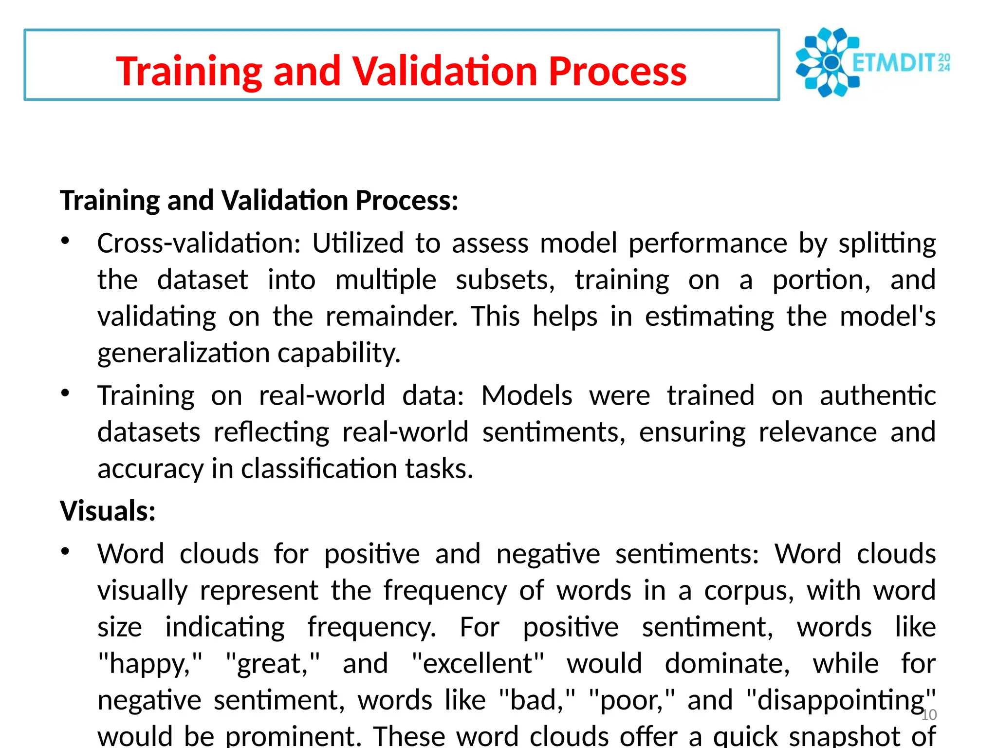 Training and Validation Process
10
Training and Validation Process:
• Cross-validation: Utilized to assess model performance by splitting
the dataset into multiple subsets, training on a portion, and
validating on the remainder. This helps in estimating the model's
generalization capability.
• Training on real-world data: Models were trained on authentic
datasets reflecting real-world sentiments, ensuring relevance and
accuracy in classification tasks.
Visuals:
• Word clouds for positive and negative sentiments: Word clouds
visually represent the frequency of words in a corpus, with word
size indicating frequency. For positive sentiment, words like
"happy," "great," and "excellent" would dominate, while for
negative sentiment, words like "bad," "poor," and "disappointing"
would be prominent. These word clouds offer a quick snapshot of
 